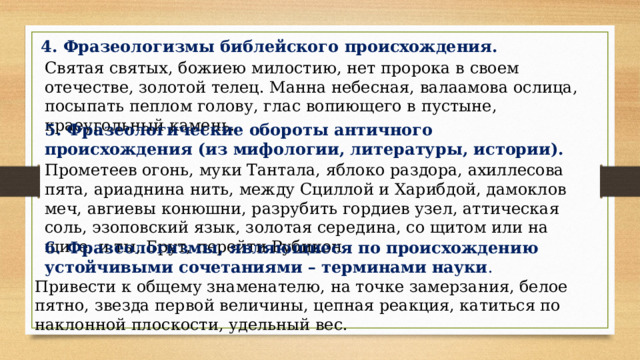 4. Фразеологизмы библейского происхождения. Святая святых, божиею милостию, нет пророка в своем отечестве, золотой телец. Манна небесная, валаамова ослица, посыпать пеплом голову, глас вопиющего в пустыне, краеугольный камень. 5. Фразеологические обороты античного происхождения (из мифологии, литературы, истории). Прометеев огонь, муки Тантала, яблоко раздора, ахиллесова пята, ариаднина нить, между Сциллой и Харибдой, дамоклов меч, авгиевы конюшни, разрубить гордиев узел, аттическая соль, эзоповский язык, золотая середина, со щитом или на щите, и ты, Брут, перейти Рубикон. 6. Фразеологизмы, являющиеся по происхождению устойчивыми сочетаниями – терминами науки . Привести к общему знаменателю, на точке замерзания, белое пятно, звезда первой величины, цепная реакция, катиться по наклонной плоскости, удельный вес. 