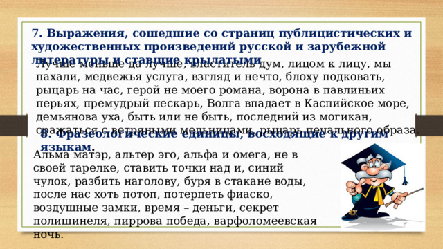 7. Выражения, сошедшие со страниц публицистических и художественных произведений русской и зарубежной литературы и ставшие крылатыми Лучше меньше да лучше, властитель дум, лицом к лицу, мы пахали, медвежья услуга, взгляд и нечто, блоху подковать, рыцарь на час, герой не моего романа, ворона в павлиньих перьях, премудрый пескарь, Волга впадает в Каспийское море, демьянова уха, быть или не быть, последний из могикан, сражаться с ветряными мельницами, рыцарь печального образа. 8. Фразеологические единицы, восходящие к другим языкам . Альма  матэр, альтер эго, альфа и омега, не в своей тарелке, ставить точки над и, синий чулок, разбить наголову, буря в стакане воды, после нас хоть потоп, потерпеть фиаско, воздушные замки, время – деньги, секрет полишинеля, пиррова победа, варфоломеевская ночь. 