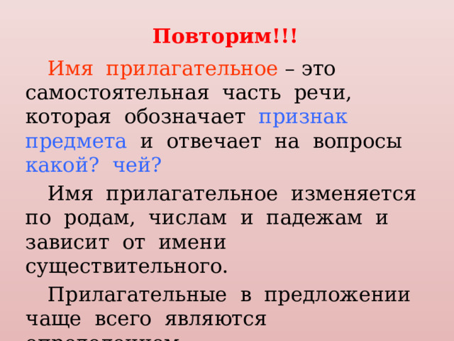 Повторим!!! Имя прилагательное – это самостоятельная часть речи, которая обозначает признак предмета и отвечает на вопросы какой? чей? Имя прилагательное изменяется по родам, числам и падежам и зависит от имени существительного. Прилагательные в предложении чаще всего являются определением. 