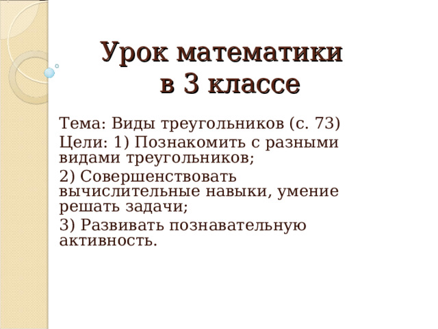 Урок математики  в 3 классе Тема: Виды треугольников (с. 73) Цели: 1) Познакомить с разными видами треугольников; 2) Совершенствовать вычислительные навыки, умение решать задачи; 3) Развивать познавательную активность. 