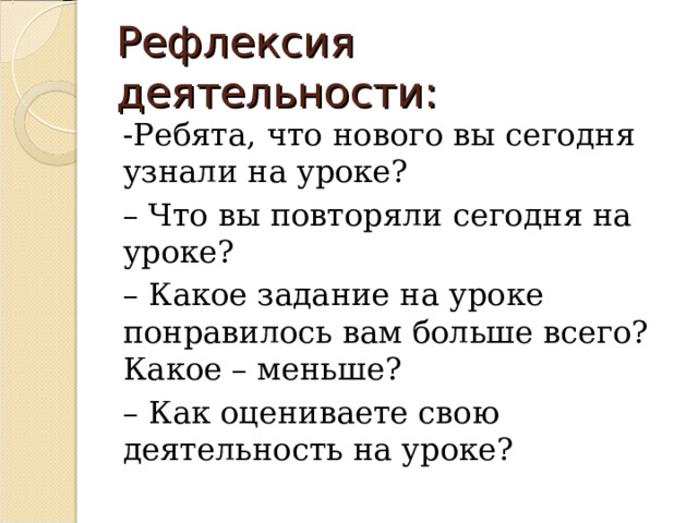 Рефлексия деятельности: -Ребята, что нового вы сегодня узнали на уроке? – Что вы повторяли сегодня на уроке? – Какое задание на уроке понравилось вам больше всего? Какое – меньше? – Как оцениваете свою деятельность на уроке? 