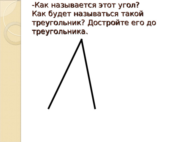 -Как называется этот угол?  Как будет называться такой треугольник? Достройте его до треугольника. 