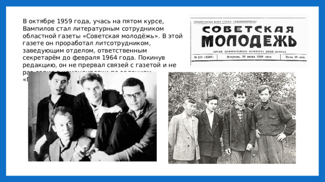 В октябре 1959 года, учась на пятом курсе, Вампилов стал литературным сотрудником областной газеты «Советская молодёжь». В этой газете он проработал литсотрудником, заведующим отделом, ответственным секретарём до февраля 1964 года. Покинув редакцию, он не прервал связей с газетой и не раз ездил в командировки по заданиям «Молодёжки». 