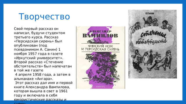 Творчество Свой первый рассказ он написал, будучи студентом третьего курса. Рассказ «Персидская сирень» был опубликован (под псевдонимом А. Санин) 1 ноября 1957 года в газете «Иркутский университет». Второй рассказ «Стечение обстоятельств» был напечатан в той же газете  4 апреля 1958 года, а затем в альманахе «Ангара».  Этот рассказ дал имя и первой книге Александра Вампилова, которая вышла в свет в 1961 году и включала в себя юмористические рассказы и сцены. 