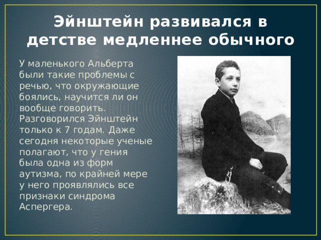 Эйнштейн развивался в детстве медленнее обычного У маленького Альберта были такие проблемы с речью, что окружающие боялись, научится ли он вообще говорить. Разговорился Эйнштейн только к 7 годам. Даже сегодня некоторые ученые полагают, что у гения была одна из форм аутизма, по крайней мере у него проявлялись все признаки синдрома Аспергера. 