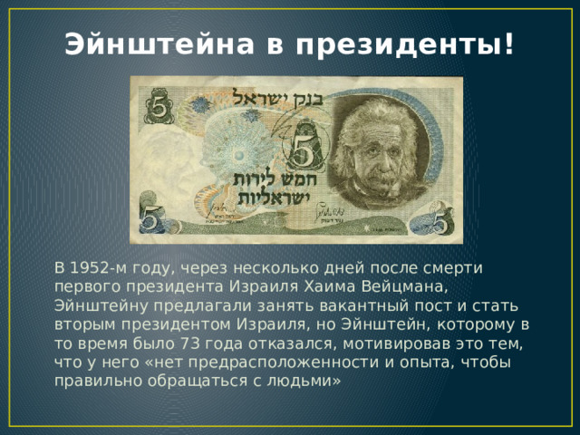 Эйнштейна в президенты! В 1952-м году, через несколько дней после смерти первого президента Израиля Хаима Вейцмана, Эйнштейну предлагали занять вакантный пост и стать вторым президентом Израиля, но Эйнштейн, которому в то время было 73 года отказался, мотивировав это тем, что у него «нет предрасположенности и опыта, чтобы правильно обращаться с людьми» 