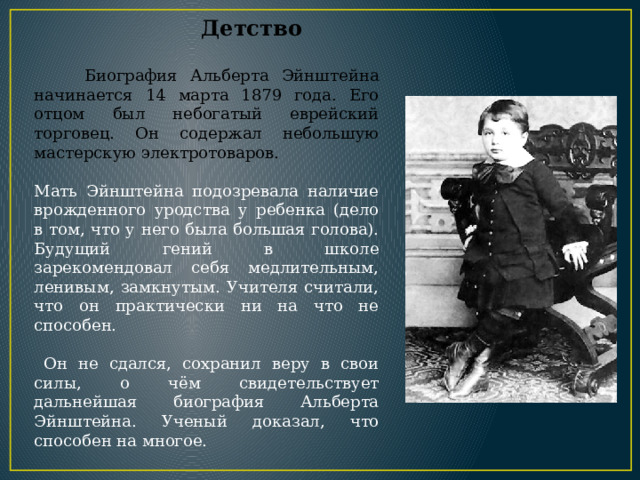  Детство  Биография Альберта Эйнштейна начинается 14 марта 1879 года. Его отцом был небогатый еврейский торговец. Он содержал небольшую мастерскую электротоваров. Мать Эйнштейна подозревала наличие врожденного уродства у ребенка (дело в том, что у него была большая голова). Будущий гений в школе зарекомендовал себя медлительным, ленивым, замкнутым. Учителя считали, что он практически ни на что не способен.  Он не сдался, сохранил веру в свои силы, о чём свидетельствует дальнейшая биография Альберта Эйнштейна. Ученый доказал, что способен на многое. 