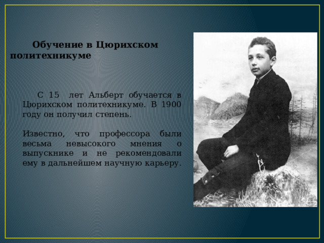  С 15 лет Альберт обучается в Цюрихском политехникуме. В 1900 году он получил степень. Известно, что профессора были весьма невысокого мнения о выпускнике и не рекомендовали ему в дальнейшем научную карьеру.  Обучение в Цюрихском политехникуме 