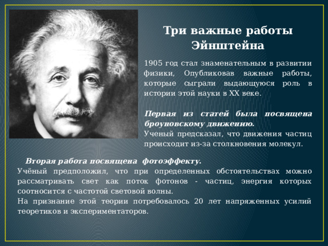 Три важные работы Эйнштейна 1905 год стал знаменательным в развитии физики, Опубликовав важные работы, которые сыграли выдающуюся роль в истории этой науки в XX веке.  Первая из статей была посвящена броуновскому движению.  Ученый предсказал, что движения частиц происходит из-за столкновения молекул.  Вторая работа посвящена фотоэффекту . Учёный предположил, что при определенных обстоятельствах можно рассматривать свет как поток фотонов - частиц, энергия которых соотносится с частотой световой волны. На признание этой теории потребовалось 20 лет напряженных усилий теоретиков и экспериментаторов. 