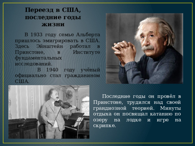  В 1933 году семье Альберта пришлось эмигрировать в США. Здесь Эйнштейн работал в Принстоне, в Институте фундаментальных исследований.   В 1940 году учёный официально стал гражданином США. Переезд в США,  последние годы жизни  Последние годы он провёл в Принстоне, трудился над своей грандиозной теорией. Минуты отдыха он посвящал катанию по озеру на лодке и игре на скрипке. 