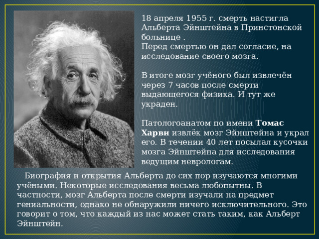 18 апреля 1955 г. смерть настигла Альберта Эйнштейна в Принстонской больнице . Перед смертью он дал согласие, на исследование своего мозга. В итоге мозг учёного был извлечён через 7 часов после смерти выдающегося физика. И тут же украден. Патологоанатом по имени  Томас Харви извлёк мозг Эйнштейна и украл его. В течении 40 лет посылал кусочки мозга Эйнштейна для исследования ведущим неврологам.  Биография и открытия Альберта до сих пор изучаются многими учёными. Некоторые исследования весьма любопытны. В частности, мозг Альберта после смерти изучали на предмет гениальности, однако не обнаружили ничего исключительного. Это говорит о том, что каждый из нас может стать таким, как Альберт Эйнштейн.  