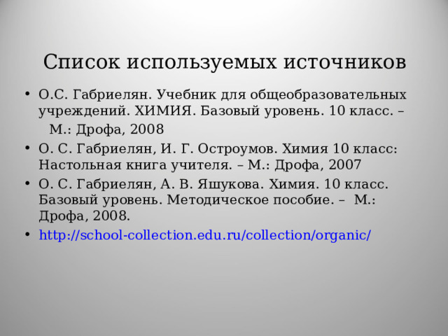 Список используемых источников О.С. Габриелян. Учебник для общеобразовательных учреждений. ХИМИЯ. Базовый уровень. 10 класс. –  М.: Дрофа, 2008 О. С. Габриелян, И. Г. Остроумов. Химия 10 класс: Настольная книга учителя. – М.: Дрофа, 2007 О. С. Габриелян, А. В. Яшукова.  Химия. 10 класс. Базовый уровень. Методическое пособие. – М.: Дрофа, 2008. http://school-collection.edu.ru/collection/organic/  
