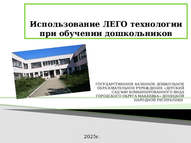  Использование ЛЕГО технологии при обучении дошкольников ГОСУДАРСТВЕННОЕ КАЗЕННОЕ ДОШКОЛЬНОЕ ОБРАЗОВАТЕЛЬНОЕ УЧРЕЖДЕНИЕ «ДЕТСКИЙ САД №80 КОМБИНИРОВАННОГО ВИДА ГОРОДСКОГО ОКРУГА МАКЕЕВКА» ДОНЕЦКОЙ НАРОДНОЙ РЕСПУБЛИКИ 2025г. 