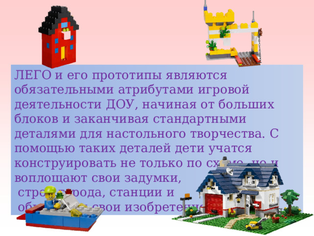 ЛЕГО и его прототипы являются обязательными атрибутами игровой деятельности ДОУ, начиная от больших блоков и заканчивая стандартными деталями для настольного творчества. С помощью таких деталей дети учатся конструировать не только по схеме, но и воплощают свои задумки,  строя города, станции и  обыгрывая свои изобретения. 