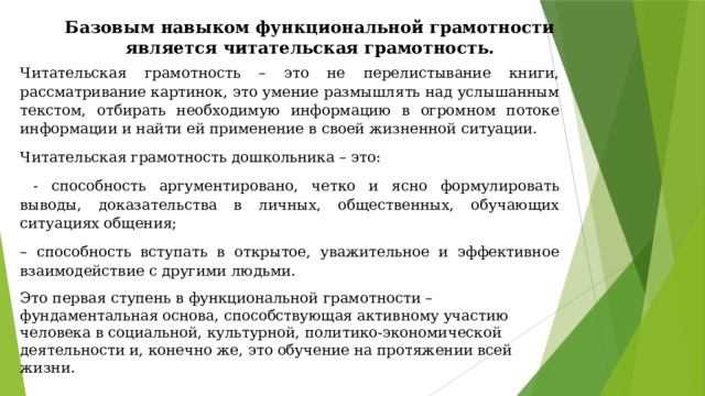 Базовым навыком функциональной грамотности является читательская грамотность. Читательская грамотность – это не перелистывание книги, рассматривание картинок, это умение размышлять над услышанным текстом, отбирать необходимую информацию в огромном потоке информации и найти ей применение в своей жизненной ситуации. Читательская грамотность дошкольника – это:  - способность аргументировано, четко и ясно формулировать выводы, доказательства в личных, общественных, обучающих ситуациях общения; – способность вступать в открытое, уважительное и эффективное взаимодействие с другими людьми. Это первая ступень в функциональной грамотности – фундаментальная основа, способствующая активному участию человека в социальной, культурной, политико-экономической деятельности и, конечно же, это обучение на протяжении всей жизни. 