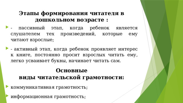 Этапы формирования читателя в дошкольном возрасте : - пассивный этап, когда ребенок является слушателем тех произведений, которые ему читают взрослые; - активный этап, когда ребенок проявляет интерес к книге, постоянно просит взрослых читать ему, легко усваивает буквы, начинает читать сам. Основные виды читательской грамотности: коммуникативная грамотность; информационная грамотность; деятельностная грамотность.  