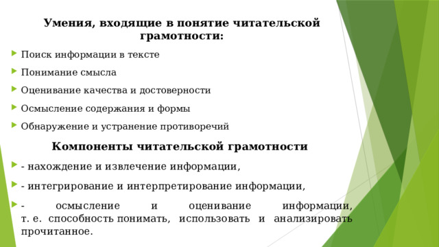 Умения, входящие в понятие читательской грамотности: Поиск информации в тексте Понимание смысла Оценивание качества и достоверности Осмысление содержания и формы Обнаружение и устранение противоречий Компоненты читательской грамотности  - нахождение и извлечение информации, - интегрирование и интерпретирование информации, - осмысление и оценивание информации, т. е.  способность понимать, использовать и анализировать прочитанное. 