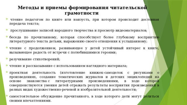 Методы и приемы формирования читательской грамотности   чтение педагогом по книге или наизусть, при котором происходит дословная передача текста;   прослушивание записей народного творчества и просмотр видеоматериалов; беседа по прочитанному, которая способствует более глубокому восприятию литературного текста детьми, выражению своего отношения к услышанному; чтение с продолжением, развивающее у детей устойчивый интерес к книге, вызывающее радость от встречи с полюбившимися героями; разучивание стихотворений; чтение и рассказывание с использованием наглядного материала; проектная деятельность (изготовление книжек-самоделок с рисунками о произведениях, создание тематических журналов и детских энциклопедий на основе знакомства с литературными произведениями, в ходе которой совершенствуются умения детей отражать результаты восприятия произведений в разных видах художественно-речевой и изобразительной деятельности; самостоятельное обсуждение прочитанного, в ходе которого дети могут делиться своими впечатлениями. 