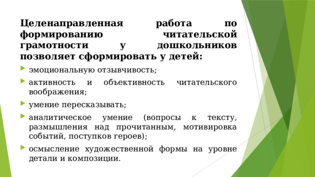 Целенаправленная работа по формированию читательской грамотности у дошкольников позволяет сформировать у детей: эмоциональную отзывчивость; активность и объективность читательского воображения; умение пересказывать; аналитическое умение (вопросы к тексту, размышления над прочитанным, мотивировка событий, поступков героев); осмысление художественной формы на уровне детали и композиции. 