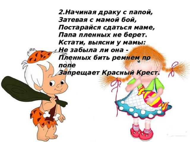 2.Начиная драку с папой, Затевая с мамой бой, Постарайся сдаться маме, Папа пленных не берет. Кстати, выясни у мамы: Не забыла ли она - Пленных бить ремнем по попе Запрещает Красный Крест.  