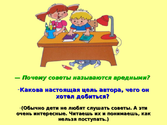 — Почему советы называются вредными?  Какова настоящая цель автора, чего он хотел добиться?  (Обычно дети не любят слушать советы. А эти очень интересные. Читаешь их и понимаешь, как нельзя поступать.)  