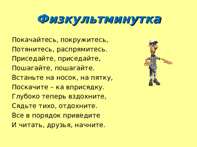 Физкультминутка Покачайтесь, покружитесь, Потянитесь, распрямитесь. Приседайте, приседайте, Пошагайте, пошагайте. Встаньте на носок, на пятку, Поскачите – ка вприсядку. Глубоко теперь вздохните, Сядьте тихо, отдохните. Все в порядок приведите И читать, друзья, начните. 