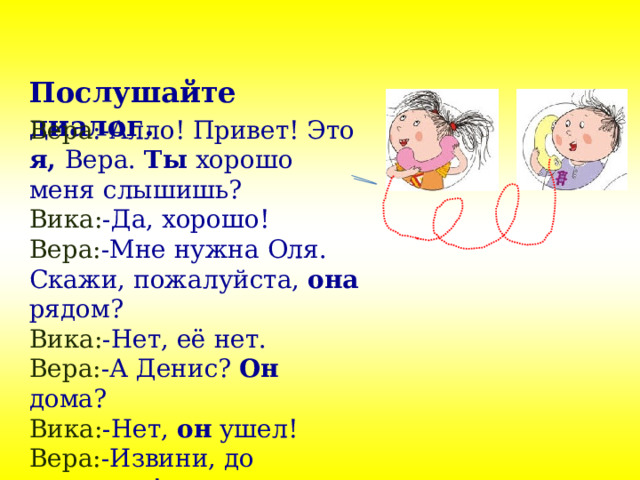 Послушайте диалог. Вера :-Алло! Привет! Это я, Вера. Ты хорошо меня слышишь? Вика: -Да, хорошо! Вера: -Мне нужна Оля. Скажи, пожалуйста, она рядом? Вика: -Нет, её нет. Вера: -А Денис? Он дома? Вика: -Нет, он ушел! Вера: -Извини, до свидания! 