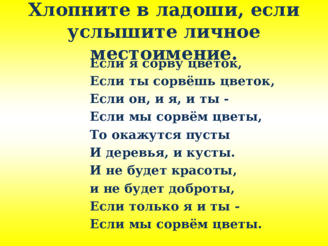 Хлопните в ладоши, если услышите личное местоимение. Если я сорву цветок, Если ты сорвёшь цветок, Если он, и я, и ты - Если мы сорвём цветы, То окажутся пусты И деревья, и кусты. И не будет красоты, и не будет доброты, Если только я и ты - Если мы сорвём цветы. 