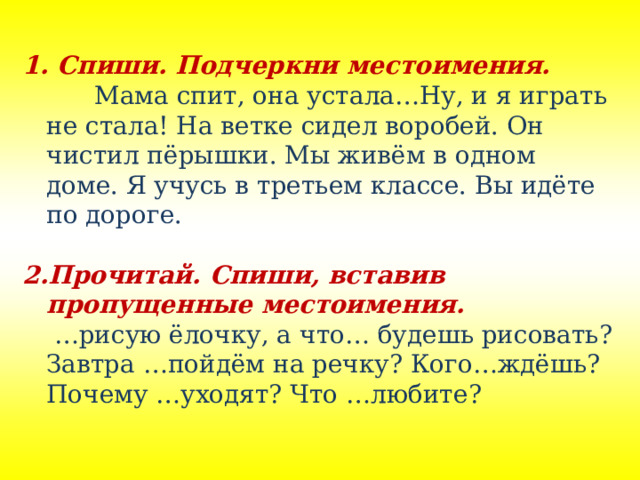   Спиши. Подчеркни местоимения.    Мама спит, она устала…Ну, и я играть не стала! На ветке сидел воробей. Он чистил пёрышки. Мы живём в одном доме. Я учусь в третьем классе. Вы идёте по дороге. Прочитай. Спиши, вставив пропущенные местоимения. … рисую ёлочку, а что… будешь рисовать? Завтра …пойдём на речку? Кого…ждёшь? Почему …уходят? Что …любите? 