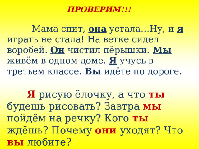ПРОВЕРИМ!!!    Мама спит, она устала…Ну, и я  играть не стала! На ветке сидел воробей. Он чистил пёрышки.  Мы  живём в одном доме. Я учусь в третьем классе. Вы идёте по дороге.   Я рисую ёлочку, а что ты будешь рисовать? Завтра мы пойдём на речку? Кого ты  ждёшь? Почему они  уходят? Что вы любите? 