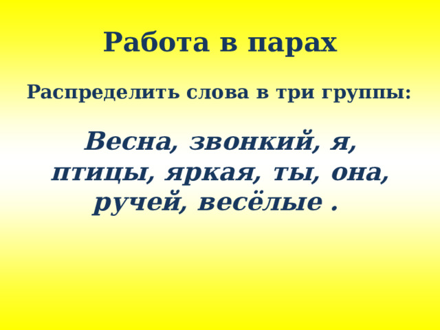 Работа в парах Распределить слова в три группы:  Весна, звонкий, я, птицы, яркая, ты, она, ручей, весёлые .  