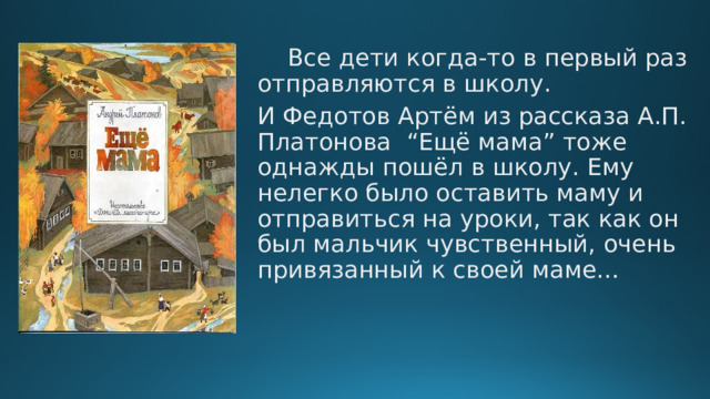  Все дети когда-то в первый раз отправляются в школу. И Федотов Артём из рассказа А.П. Платонова “Ещё мама” тоже однажды пошёл в школу. Ему нелегко было оставить маму и отправиться на уроки, так как он был мальчик чувственный, очень привязанный к своей маме… 