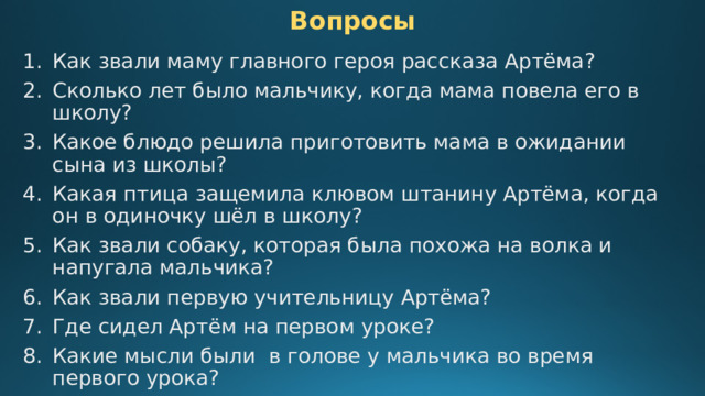 Вопросы Как звали маму главного героя рассказа Артёма? Сколько лет было мальчику, когда мама повела его в школу? Какое блюдо решила приготовить мама в ожидании сына из школы? Какая птица защемила клювом штанину Артёма, когда он в одиночку шёл в школу? Как звали собаку, которая была похожа на волка и напугала мальчика? Как звали первую учительницу Артёма? Где сидел Артём на первом уроке? Какие мысли были в голове у мальчика во время первого урока? Кто сказал Артёму, что учительница – это «еще мама»? 