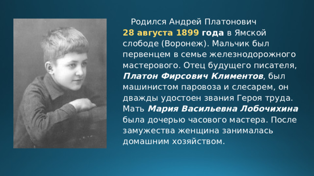  Родился Андрей Платонович 28 августа 1899 года в Ямской слободе (Воронеж). Мальчик был первенцем в семье железнодорожного мастерового. Отец будущего писателя, Платон Фирсович Климентов , был машинистом паровоза и слесарем, он дважды удостоен звания Героя труда. Мать Мария Васильевна Лобочихина была дочерью часового мастера. После замужества женщина занималась домашним хозяйством. 