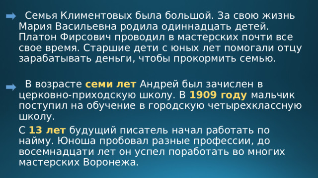  Семья Климентовых была большой. За свою жизнь Мария Васильевна родила одиннадцать детей. Платон Фирсович проводил в мастерских почти все свое время. Старшие дети с юных лет помогали отцу зарабатывать деньги, чтобы прокормить семью.    В возрасте семи лет Андрей был зачислен в церковно-приходскую школу. В 1909 году мальчик поступил на обучение в городскую четырехклассную школу. С 13 лет будущий писатель начал работать по найму. Юноша пробовал разные профессии, до восемнадцати лет он успел поработать во многих мастерских Воронежа. 