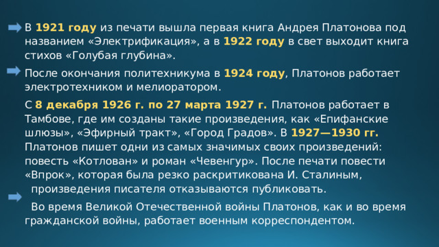 В 1921 году из печати вышла первая книга Андрея Платонова под названием «Электрификация», а в 1922 году в свет выходит книга стихов «Голубая глубина». После окончания политехникума в 1924 году , Платонов работает электротехником и мелиоратором. С 8 декабря 1926 г. по 27 марта 1927 г. Платонов работает в Тамбове, где им созданы такие произведения, как «Епифанские шлюзы», «Эфирный тракт», «Город Градов». В 1927—1930 гг. Платонов пишет одни из самых значимых своих произведений: повесть «Котлован» и роман «Чевенгур».  После печати повести «Впрок», которая была резко раскритикована И. Сталиным, произведения писателя отказываются публиковать.  Во время Великой Отечественной войны Платонов, как и во время гражданской войны, работает военным корреспондентом. 