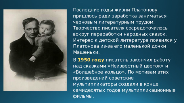 Последние годы жизни Платонову пришлось ради заработка заниматься черновым литературным трудом. Творчество писателя сосредоточилось вокруг переработки народных сказок. Интерес к детской литературе появился у Платонова из-за его маленькой дочки Машеньки. В 1950 году писатель закончил работу над сказками «Неизвестный цветок» и «Волшебное кольцо». По мотивам этих произведений советские мультипликаторы создали в конце семидесятых годов мультипликационные фильмы. 