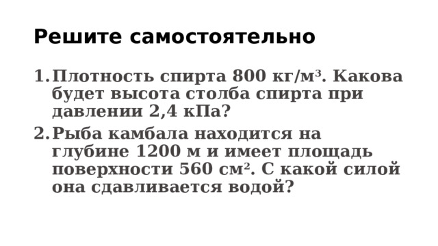 Решите самостоятельно Плотность спирта 800 кг/м 3 . Какова будет высота столба спирта при давлении 2,4 кПа? Рыба камбала находится на глубине 1200 м и имеет площадь поверхности 560 см 2 . С какой силой она сдавливается водой? 
