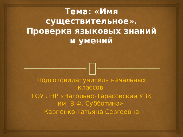 Тема: «Имя существительное». Проверка языковых знаний и умений   Подготовила: учитель начальных классов ГОУ ЛНР «Нагольно-Тарасовский УВК им. В.Ф. Субботина» Карпенко Татьяна Сергеевна 