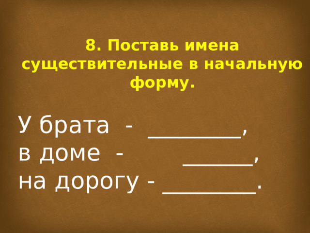 8. Поставь имена существительные в начальную форму.  У брата  -  ________, в доме  -        ______, на дорогу - ________. 