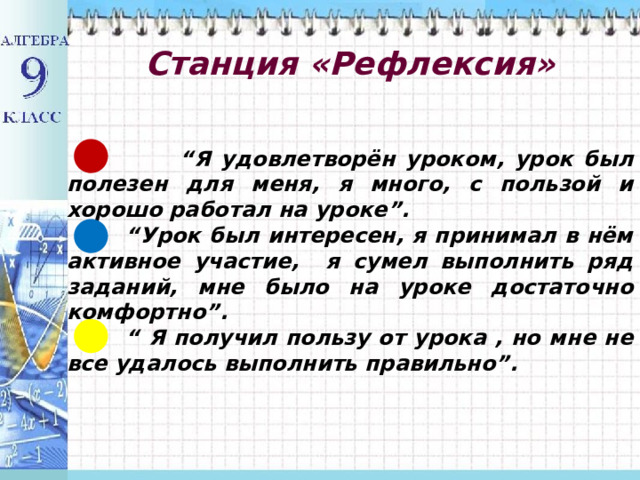  Станция «Рефлексия»    “ Я удовлетворён уроком, урок был полезен для меня, я много, с пользой и хорошо работал на уроке”. “ Урок был интересен, я принимал в нём активное участие, я сумел выполнить ряд заданий, мне было на уроке достаточно комфортно”. “ Я получил пользу от урока , но мне не все удалось выполнить правильно”.  