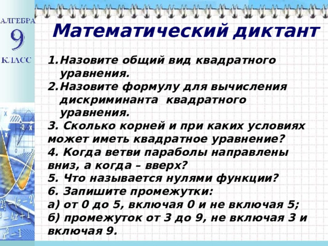 Математический  диктант Назовите общий вид квадратного уравнения. Назовите формулу для вычисления дискриминанта квадратного уравнения. 3. Сколько корней и при каких условиях может иметь квадратное уравнение? 4. Когда ветви параболы направлены вниз, а когда – вверх? 5. Что называется нулями функции? 6. Запишите промежутки: а) от 0 до 5, включая 0 и не включая 5; б) промежуток от 3 до 9, не включая 3 и включая 9. 