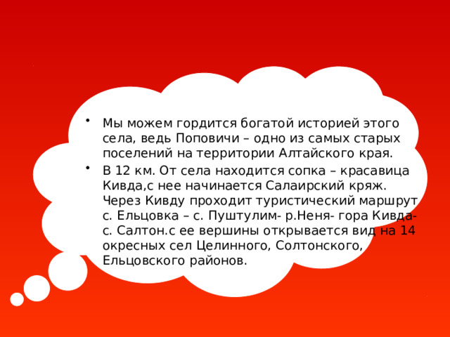 Мы можем гордится богатой историей этого села, ведь Поповичи – одно из самых старых поселений на территории Алтайского края. В 12 км. От села находится сопка – красавица Кивда,с нее начинается Салаирский кряж. Через Кивду проходит туристический маршрут с. Ельцовка – с. Пуштулим- р.Неня- гора Кивда- с. Салтон.с ее вершины открывается вид на 14 окресных сел Целинного, Солтонского, Ельцовского районов. 