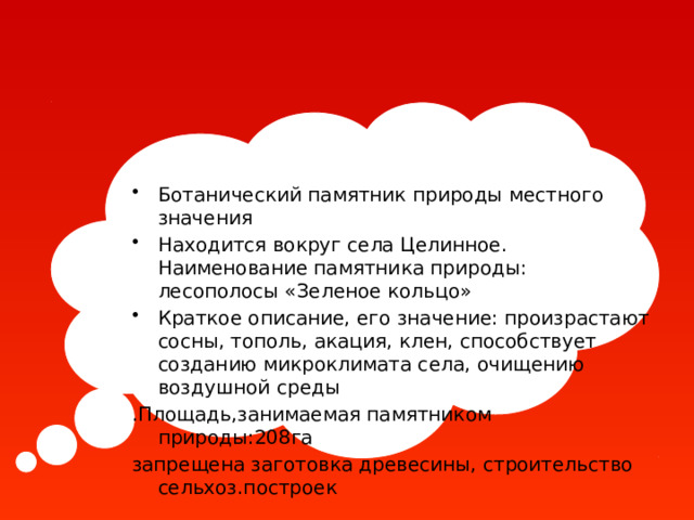 Ботанический памятник природы местного значения Находится вокруг села Целинное. Наименование памятника природы: лесополосы «Зеленое кольцо» Краткое описание, его значение: произрастают сосны, тополь, акация, клен, способствует созданию микроклимата села, очищению воздушной среды .Площадь,занимаемая памятником природы:208га запрещена заготовка древесины, строительство сельхоз.построек 