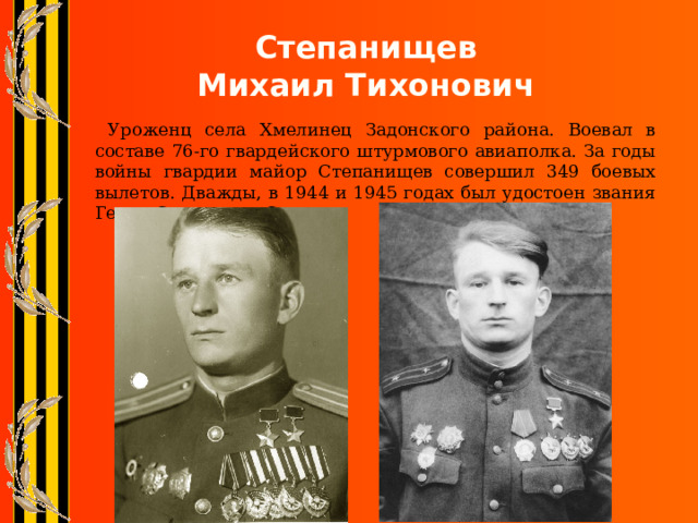 Степанищев  Михаил Тихонович  Уроженц села Хмелинец Задонского района. Воевал в составе 76-го гвардейского штурмового авиаполка. За годы войны гвардии майор Степанищев совершил 349 боевых вылетов. Дважды, в 1944 и 1945 годах был удостоен звания Героя Советского Союза. 