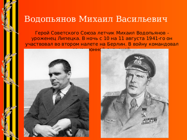  Водопьянов Михаил Васильевич Герой Советского Союза летчик Михаил Водопьянов - уроженец Липецка. В ночь с 10 на 11 августа 1941-го он участвовал во втором налете на Берлин. В войну командовал авиационной дивизией. 