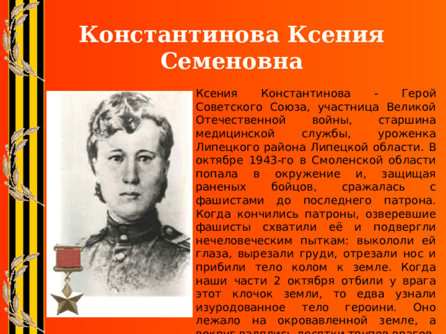 Константинова Ксения Семеновна Ксения Константинова - Герой Советского Союза, участница Великой Отечественной войны, старшина медицинской службы, уроженка Липецкого района Липецкой области. В октябре 1943-го в Смоленской области попала в окружение и, защищая раненых бойцов, сражалась с фашистами до последнего патрона. Когда кончились патроны, озверевшие фашисты схватили её и подвергли нечеловеческим пыткам: выкололи ей глаза, вырезали груди, отрезали нос и прибили тело колом к земле. Когда наши части 2 октября отбили у врага этот клочок земли, то едва узнали изуродованное тело героини. Оно лежало на окровавленной земле, а вокруг валялись десятки трупов врагов. 