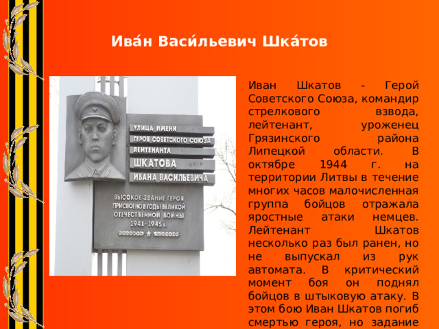 Ива́н Васи́льевич Шка́тов Иван Шкатов - Герой Советского Союза, командир стрелкового взвода, лейтенант, уроженец Грязинского района Липецкой области. В октябре 1944 г. на территории Литвы в течение многих часов малочисленная группа бойцов отражала яростные атаки немцев. Лейтенант Шкатов несколько раз был ранен, но не выпускал из рук автомата. В критический момент боя он поднял бойцов в штыковую атаку. В этом бою Иван Шкатов погиб смертью героя, но задание командования было выполнено. 