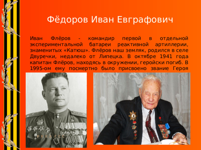 Фёдоров Иван Евграфович   Иван Флёров - командир первой в отдельной экспериментальной батареи реактивной артиллерии, знаменитых «Катюш». Флёров наш земляк, родился в селе Двуречки, недалеко от Липецка. В октябре 1941 года капитан Флёров, находясь в окружении, геройски погиб. В 1995-ом ему посмертно было присвоено звание Героя России. 