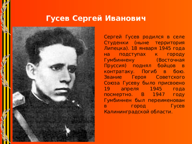 Гусев Сергей Иванович Сергей Гусев родился в селе Студенки (ныне территория Липецка). 18 января 1945 года на подступах к городу Гумбиннену (Восточная Пруссия) поднял бойцов в контратаку. Погиб в бою. Звание Героя Советского Союза Гусеву было присвоено 19 апреля 1945 года посмертно. В 1947 году Гумбиннен был переименован в город Гусев Калининградской области. 